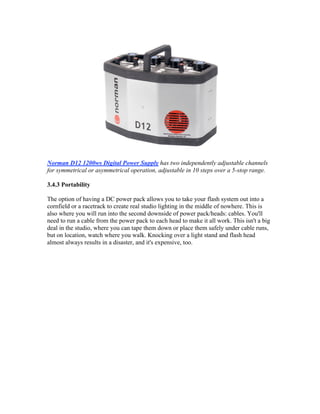 Norman D12 1200ws Digital Power Supply has two independently adjustable channels
for symmetrical or asymmetrical operation, adjustable in 10 steps over a 5-stop range.
3.4.3 Portability
The option of having a DC power pack allows you to take your flash system out into a
cornfield or a racetrack to create real studio lighting in the middle of nowhere. This is
also where you will run into the second downside of power pack/heads: cables. You'll
need to run a cable from the power pack to each head to make it all work. This isn't a big
deal in the studio, where you can tape them down or place them safely under cable runs,
but on location, watch where you walk. Knocking over a light stand and flash head
almost always results in a disaster, and it's expensive, too.
 