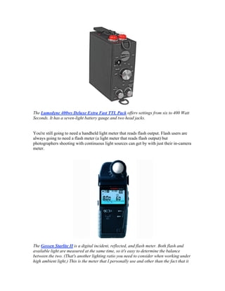 The Lumedyne 400ws Deluxe Extra Fast TTL Pack offers settings from six to 400 Watt
Seconds. It has a seven-light battery gauge and two head jacks.
You're still going to need a handheld light meter that reads flash output. Flash users are
always going to need a flash meter (a light meter that reads flash output) but
photographers shooting with continuous light sources can get by with just their in-camera
meter.
The Gossen Starlite II is a digital incident, reflected, and flash meter. Both flash and
available light are measured at the same time, so it's easy to determine the balance
between the two. (That's another lighting ratio you need to consider when working under
high ambient light.) This is the meter that I personally use and other than the fact that it
 