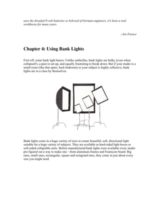 uses the dreaded 9-volt batteries so beloved of German engineers, it's been a real
workhorse for many years.
—Joe Farace
Chapter 4: Using Bank Lights
First off, some bank light basics: Unlike umbrellas, bank lights are bulky (even when
collapsed!), a pain to set-up, and equally frustrating to break down. But if your studio is a
small room (like that spare, back bedroom) or your subject is highly reflective, bank
lights are in a class by themselves.
Bank lights come in a huge variety of sizes to create beautiful, soft, directional light
suitable for a huge variety of subjects. They are available as hard-sided light boxes or
soft-sided collapsible units. Before manufactured bank lights were available every studio
pro figured out a way to make one—from aluminum frames and Foamcore board. Big
ones, small ones, rectangular, square and octagonal ones, they come in just about every
size you might need.
 
