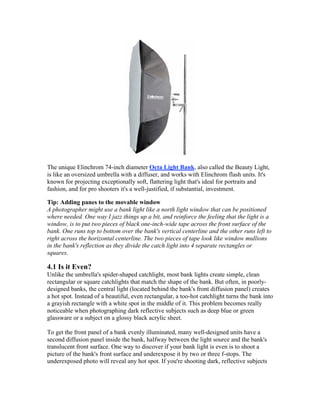 The unique Elinchrom 74-inch diameter Octa Light Bank, also called the Beauty Light,
is like an oversized umbrella with a diffuser, and works with Elinchrom flash units. It's
known for projecting exceptionally soft, flattering light that's ideal for portraits and
fashion, and for pro shooters it's a well-justified, if substantial, investment.
Tip: Adding panes to the movable window
A photographer might use a bank light like a north light window that can be positioned
where needed. One way I jazz things up a bit, and reinforce the feeling that the light is a
window, is to put two pieces of black one-inch-wide tape across the front surface of the
bank. One runs top to bottom over the bank's vertical centerline and the other runs left to
right across the horizontal centerline. The two pieces of tape look like window mullions
in the bank's reflection as they divide the catch light into 4 separate rectangles or
squares.
4.1 Is it Even?
Unlike the umbrella's spider-shaped catchlight, most bank lights create simple, clean
rectangular or square catchlights that match the shape of the bank. But often, in poorly-
designed banks, the central light (located behind the bank's front diffusion panel) creates
a hot spot. Instead of a beautiful, even rectangular, a too-hot catchlight turns the bank into
a grayish rectangle with a white spot in the middle of it. This problem becomes really
noticeable when photographing dark reflective subjects such as deep blue or green
glassware or a subject on a glossy black acrylic sheet.
To get the front panel of a bank evenly illuminated, many well-designed units have a
second diffusion panel inside the bank, halfway between the light source and the bank's
translucent front surface. One way to discover if your bank light is even is to shoot a
picture of the bank's front surface and underexpose it by two or three f-stops. The
underexposed photo will reveal any hot spot. If you're shooting dark, reflective subjects
 