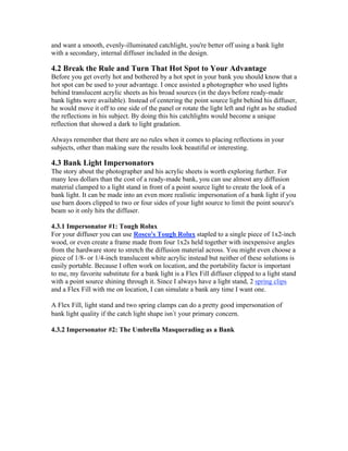 and want a smooth, evenly-illuminated catchlight, you're better off using a bank light
with a secondary, internal diffuser included in the design.
4.2 Break the Rule and Turn That Hot Spot to Your Advantage
Before you get overly hot and bothered by a hot spot in your bank you should know that a
hot spot can be used to your advantage. I once assisted a photographer who used lights
behind translucent acrylic sheets as his broad sources (in the days before ready-made
bank lights were available). Instead of centering the point source light behind his diffuser,
he would move it off to one side of the panel or rotate the light left and right as he studied
the reflections in his subject. By doing this his catchlights would become a unique
reflection that showed a dark to light gradation.
Always remember that there are no rules when it comes to placing reflections in your
subjects, other than making sure the results look beautiful or interesting.
4.3 Bank Light Impersonators
The story about the photographer and his acrylic sheets is worth exploring further. For
many less dollars than the cost of a ready-made bank, you can use almost any diffusion
material clamped to a light stand in front of a point source light to create the look of a
bank light. It can be made into an even more realistic impersonation of a bank light if you
use barn doors clipped to two or four sides of your light source to limit the point source's
beam so it only hits the diffuser.
4.3.1 Impersonator #1: Tough Rolux
For your diffuser you can use Rosco's Tough Rolux stapled to a single piece of 1x2-inch
wood, or even create a frame made from four 1x2s held together with inexpensive angles
from the hardware store to stretch the diffusion material across. You might even choose a
piece of 1/8- or 1/4-inch translucent white acrylic instead but neither of these solutions is
easily portable. Because I often work on location, and the portability factor is important
to me, my favorite substitute for a bank light is a Flex Fill diffuser clipped to a light stand
with a point source shining through it. Since I always have a light stand, 2 spring clips
and a Flex Fill with me on location, I can simulate a bank any time I want one.
A Flex Fill, light stand and two spring clamps can do a pretty good impersonation of
bank light quality if the catch light shape isn t your primary concern.
4.3.2 Impersonator #2: The Umbrella Masquerading as a Bank
 