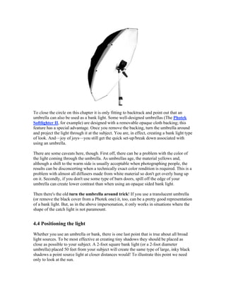 To close the circle on this chapter it is only fitting to backtrack and point out that an
umbrella can also be used as a bank light. Some well-designed umbrellas (The Photek
Softlighter II, for example) are designed with a removable opaque cloth backing; this
feature has a special advantage. Once you remove the backing, turn the umbrella around
and project the light through it at the subject. You are, in effect, creating a bank light type
of look. And—joy of joys—you still get the quick set-up/break down associated with
using an umbrella.
There are some caveats here, though. First off, there can be a problem with the color of
the light coming through the umbrella. As umbrellas age, the material yellows and,
although a shift to the warm side is usually acceptable when photographing people, the
results can be disconcerting when a technically exact color rendition is required. This is a
problem with almost all diffusers made from white material so don't get overly hung up
on it. Secondly, if you don't use some type of barn doors, spill off the edge of your
umbrella can create lower contrast than when using an opaque sided bank light.
Then there's the old turn the umbrella around trick! If you use a translucent umbrella
(or remove the black cover from a Photek one) it, too, can be a pretty good representation
of a bank light. But, as in the above impersonation, it only works in situations where the
shape of the catch light is not paramount.
4.4 Positioning the light
Whether you use an umbrella or bank, there is one last point that is true about all broad
light sources. To be most effective at creating tiny shadows they should be placed as
close as possible to your subject. A 2-foot square bank light (or a 2-foot diameter
umbrella) placed 50 feet from your subject will create the same type of large, inky black
shadows a point source light at closer distances would! To illustrate this point we need
only to look at the sun.
 