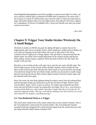 Knowledgeable photographers treat direct sunlight as a point source light. In reality, our
sun is almost a million miles in diameter (870,000 miles in diameter to be more exact)
but, because it is about 93 million miles away from the earth, it creates the same type of
large, inky black shadows that a 2x3 inch light creates when placed 5 feet from a subject.
So, to paraphrase Al Pacino in Godfather Part 2, keep your friends close and your broad
sources even closer!
—Steve Sint
Chapter 5: Trigger Your Studio Strobes Wirelessly On
A Small Budget
The built-in strobes on DSLRs are great for adding fill light in a pinch, but not for
triggering the optic slaves on studio strobes. Quite simply put: modern built-in flashes are
very smart are figuring out the light output, but to do so, they need to fire off an
evaluative burst of light prior to image capture. This pre-flash is measured and then the
shutter opens, the strobe emits enough light based on the camera settings and the pre-
flash reading, and the image is captured. When the built-in flash is the only flash, this
usually works just fine.
But throw a set of studio strobes with optic slaves into the mix, and it all falls apart. The
built-in light sensors on the external strobes dutifully identify a burst of light and trip
their circuits with the pre-flash. But then the strobe needs to recycle and store up enough
of an electrical charge for the next flash of light, and this recycle period is usually longer
than the time between the pre-flash and the capture moment when the shutter opens and
the onboard strobe fires again.
Here's the result: the only flash lighting hitting the subject comes from the onboard flash,
and the big studio heads juice themselves up for the next burst of light. Which will be
your pre-flash. Again. And so it goes on and on. It's tough to get around this pre-flash
issue with just the built-in strobe–not impossible, but tough. (Here's how: total darkness,
second curtain flash sync, and a shutter time that is longer then the recycle time for all
optically-triggered strobes. This may work OK for tabletop work, but it will be very weird
and creepy for live models or anything moving.)
5.1: Non-Dedicated Flash as a Trigger
The much easier solution lies in the center contact spot of your camera's hotshoe. This is
the "non-dedicated" contact point for external strobes. The "non-dedicated" hotshoe
mounted strobe gets triggered off a small electrical signal from the camera that says only
one thing when the shutter button is pushed: GO!
 