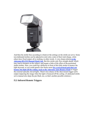 And then the strobe fires according to whatever the settings on the strobe are set to. Some
non-dedicated strobes can be adjusted to emit only a ratio of their total charge, while
others have fixed output–all or nothing, in other words. A very cheap solution is the
Adorama RS-F18 Manual Flash Unit. But this strobe only fires straight ahead, which
may lead to hotspots on the subject, and negate a little of the effect of the positioned
studio strobes. Sure, you could rig a deflector in front of this little strobe to bounce the
light skyward, or you could spend a few bucks more for a swivel-head unit that can
bounce the light off the ceiling, such as the Adorama Auto Bounce Flash to trigger
the external optically slaved lights. There's less chance of the shoe-mount trigger unit's
output impacting the image when the light is bounced off the ceiling. (A dedicated strobe
set to manual also skips the pre-flash, too, so that's another possible solution.)
5.2: Infrared Remote Triggers
 