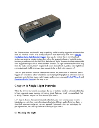 But there's another much cooler way to optically and wirelessly trigger the studio strobes
from the hotshoe, and it's even more economical than the bounce flash above. It's the
Flashpiont Infra Red Remote Trigger. You see, the optical slaves on virtually all
strobes are sensitive into the infra red wavelengths, so a quick burst of invisible-to-the-
human-eye-and-most-off-the-shelf-DSLRs infra red "light" from the hotshoe-mounted IR
flash triggers the optic slaves on the external strobes! The light on the subject comes only
from the studio strobes, there's no pre-flash issues from a built-in, and no stray light from
a non-dedicated visible-spectrum shoe-mount strobe to deal with whatsoever!
This is a great wireless solution for the home studio, but please bear in mind that optical
triggers are considered taboo when there are multiple photographers at a location such as
sporting events. In these cases, radio triggers and receivers, such as Pocket Wizards and
Quantum Radio Slaves are the way to go.
Chapter 6: Single-Light Portraits
While the strobist movement encourages the use of multiple wireless networks of flashes
to blast away and create stunning portraits, a single flash may be all you can afford. Not
to worry: There's a lot you can do with one light source.
Let's face it: A good flash costs hundreds of dollars, and once you've added on such
incidentals as a wireless controller, stands, brackets, diffusers and reflectors, a three- or
four-flash setup can easily run you over a grand. Fortunately, there are techniques for
getting dramatic, evocative portraits with a single light source.
6.1 Shaping The Light
 