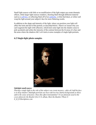 Small light sources with little or no modification of the light output can create dramatic
effects, while larger light sources windows, shooting flash through diffusion material
such as a soft box, or reflecting flash off of an umbrella, a white bed sheet, or white wall
wrap the light around your subject's face for more flattering results.
In addition to the shape and intensity of the light, where you position your light will
affect the look and feel of the portrait, as described below. There's no reason why you
can't augment the light with reflectors, which kick some light into the shadow areas to
pick up details and soften the intensity of the contrast between the lit areas of a face and
the areas where the shadows fall. Let's look at some examples of single-light portraits.
6.2 Single-light photo samples
Sidelight small source
Placing a single light to the side of the subject can create mystery—after all, half his face
is in deep shadow! Sidelight portraits are best with low-key (dark) backgrounds as these
add to the sense of mystery. Does this effect look familiar? It was famously used in the
cover photo for the Beatles' first U.S. album, Meet the Beatles! Photo ©
E_B_E/iStockphoto.com
 