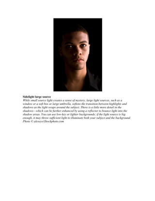 Sidelight large source
While small source light creates a sense of mystery, large light sources, such as a
window or a soft box or large umbrella, softens the transition between highlights and
shadows as the light wraps around the subject. There is a little more detail in the
shadows—which can be further enhanced by using a reflector to bounce light into the
shadow areas. You can use low-key or lighter backgrounds; if the light source is big
enough, it may throw sufficient light to illuminate both your subject and the background.
Photo © alexeys/iStockphoto.com
 