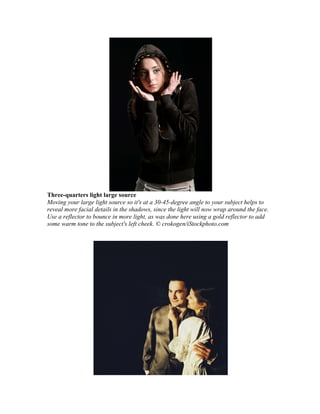 Three-quarters light large source
Moving your large light source so it's at a 30-45-degree angle to your subject helps to
reveal more facial details in the shadows, since the light will now wrap around the face.
Use a reflector to bounce in more light, as was done here using a gold reflector to add
some warm tone to the subject's left cheek. © crokogen/iStockphoto.com
 