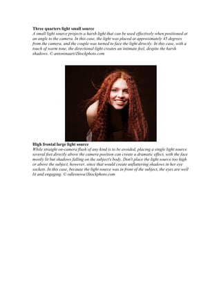 Three quarters light small source
A small light source projects a harsh light that can be used effectively when positioned at
an angle to the camera. In this case, the light was placed at approximately 45 degrees
from the camera, and the couple was turned to face the light directly. In this case, with a
touch of warm tone, the directional light creates an intimate feel, despite the harsh
shadows. © antoninaart/iStockphoto.com
High frontal large light source
While straight on-camera flash of any kind is to be avoided, placing a single light source
several feet directly above the camera position can create a dramatic effect, with the face
mostly lit but shadows falling on the subject's body. Don't place the light source too high
or above the subject, however, since that would create unflattering shadows in her eye
sockets. In this case, because the light source was in front of the subject, the eyes are well
lit and engaging. © odlesnova/iStockphoto.com
 