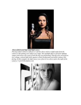 Almost full frontal high small light source
Placing a flash without a reflector or soft box above and to a slight angle from the
camera is like putting your subject on a stage. The spotlight effect is great for lighting
singers and actors who want to look like they are performing. Placing a few out-of-focus
low-voltage, colored light bulbs against a black background can further enhance this
feeling. In this example, the light source was a foot or two above and to the right of the
camera. © ejroN/iStockphoto.com
 