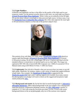 7.2.2 Light Modifiers
Umbrellas and lightbanks can have a big affect on the quality of the light used in your
temporary studio. For the portrait sessions shown in this story, my main light was fitted a
45-inch Westcott Halo Mono lightbank. While I often use an umbrella on the fill light,
fill can also done without a monolight or other powered light source. In those cases, I use
the Flashpoint 5-in-1 Collapsible Disc reflector (the white side) opposite the main light
to fill and minimize shadows on that side of the portrait subject's face.
This portrait of my wife Mary was made using a FlashPoint II Model 1220 placed on
camera right fired though a 45-inch FJ Westcott Halo Mono lightbank at it lowest
(1/8th power) setting. On the left, a DigiPopper 200 set at 1/4 power and fitted with the
standard reflector is aimed down on top her head to act as a hair light. The image was
captured at ISO 100 with a Canon EOS 20D. Exposure was 1/60th of a second at f/18 in
Manual mode using an EF 80mm f1.8 lens. © 2005 Joe Farace
7.2.3 Lightstands: One old rule of thumb is that you can never have too many or too tall
light stands. Manfrotto, for instance, makes a wide variety of stands that support different
weight lights. One example: the FlashPoint II Model 1220 is supported by the
Manfrotto model 3333 light stand. Lighting supports are available from many sources
but photographers on a budget will want to check out the rugged and inexpensive light
stands produced by JTL.
7.2.3 Background and stands: By far the best deal in muslin backgrounds is Adorama's
affordable Belledrape. (More about backgrounds in the next chapter.) For a background
stand that perfectly compliments Belldrape muslins, the JTL 1200 stand is perfect. It
expands to 12.5 feet wide using the four poles provided. For this 70-inch wide scenic
background shown in the set up photograph, only two of the sections were required.
 