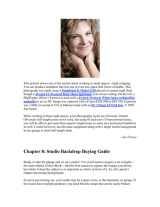 This portrait shows one of the secrets about working in small spaces—tight cropping.
You can produce headshots like this one in even less space that I have available. This
photograph was made using a FlashPoint II Model 1220 placed on camera right fired
though a 45-inch FJ Westcott Halo Mono lightbank at its lowest setting. On the left, a
DigiPopper 200 at 1/4 power is used with a 43-inch Westcott White Satin (collapsible)
umbrella to act as fill. Image was captured with a Canon EOS 20D at ISO 100. Exposure
was 1/60th of second at f/16 in Manual mode with an EF 135mm SF f/2.8 lens. © 2005
Joe Farace
When working in these tight spaces, your photography styles are obviously limited.
Obviously full-length poses won't work, but using 85 and even 135mm portrait lenses,
you will be able to get some three-quarter length poses or some nice horizontal headshots
as well. I could, however, use the same equipment along with a larger muslin background
in my garage to shoot full-length shots.
—Joe Farace
Chapter 8: Studio Backdrop Buying Guide
Ready to take the plunge and set up a studio? Yes you'll need to acquire a set of lights—
the main subject of this eBook—and the best camera to capture the images you desire,
but what's behind the subject is as important as what's in front of it. So, let's spend a
chapter discussing backgrounds.
If you're just starting out, your studio may be a spare room, or the basement, or garage. If
the rooms have multiple purposes, you need flexible setups that can be easily broken
 