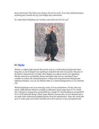 down and stored. This limits your choices, but not by much. If you have dedicated space,
anything goes, limited only by your budget and commitment.
So, what kind of backdrops are out there, and which are best for you?
8.1 Muslin
Muslin is a lightweight material that can be used as a solid-looking background when
hung flat, or can be draped over anything to transform the look of a picture. Because of
the fabric's characteristics its folds when draped over objects can be very appealing.
Muslin material is considerably thinner and lighter than canvas, and doesn't show
wrinkles as readily. By manipulating how it hangs and using directional background
lighting techniques, you can use Muslin either as a neutral background or a very dramatic
one.
Muslin backdrops come in an amazing variety of sizes and patterns. (In fact, there are
nearly 2,000 different Muslins available at Adorama!) Sizes range from 5x7 to 16x30
feet, with prices ranging from around $40 for a simple 5x7-foot backdrop to around $630
for a 16x30 patterned design. Many larger Muslins, because they are low-demand items,
are made when ordered and shipped directly from the manufacturer. Since this could take
up to 5 weeks, plan such orders carefully and well in advance of any anticipated need.
 