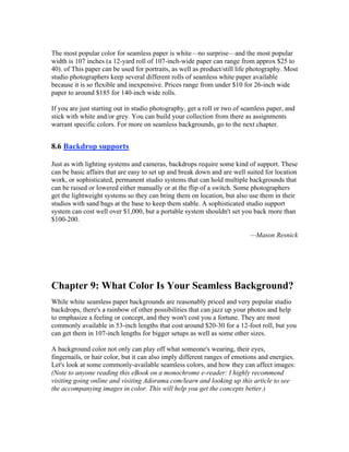 The most popular color for seamless paper is white—no surprise—and the most popular
width is 107 inches (a 12-yard roll of 107-inch-wide paper can range from approx $25 to
40). of This paper can be used for portraits, as well as product/still life photography. Most
studio photographers keep several different rolls of seamless white paper available
because it is so flexible and inexpensive. Prices range from under $10 for 26-inch wide
paper to around $185 for 140-inch wide rolls.
If you are just starting out in studio photography, get a roll or two of seamless paper, and
stick with white and/or grey. You can build your collection from there as assignments
warrant specific colors. For more on seamless backgrounds, go to the next chapter.
8.6 Backdrop supports
Just as with lighting systems and cameras, backdrops require some kind of support. These
can be basic affairs that are easy to set up and break down and are well suited for location
work, or sophisticated, permanent studio systems that can hold multiple backgrounds that
can be raised or lowered either manually or at the flip of a switch. Some photographers
get the lightweight systems so they can bring them on location, but also use them in their
studios with sand bags at the base to keep them stable. A sophisticated studio support
system can cost well over $1,000, but a portable system shouldn't set you back more than
$100-200.
—Mason Resnick
Chapter 9: What Color Is Your Seamless Background?
While white seamless paper backgrounds are reasonably priced and very popular studio
backdrops, there's a rainbow of other possibilities that can jazz up your photos and help
to emphasize a feeling or concept, and they won't cost you a fortune. They are most
commonly available in 53-inch lengths that cost around $20-30 for a 12-foot roll, but you
can get them in 107-inch lengths for bigger setups as well as some other sizes.
A background color not only can play off what someone's wearing, their eyes,
fingernails, or hair color, but it can also imply different ranges of emotions and energies.
Let's look at some commonly-available seamless colors, and how they can affect images:
(Note to anyone reading this eBook on a monochrome e-reader: I highly recommend
visiting going online and visiting Adorama.com/learn and looking up this article to see
the accompanying images in color. This will help you get the concepts better.)
 