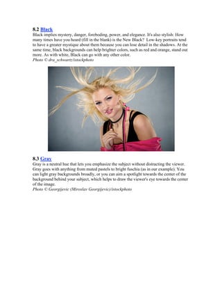 8.2 Black
Black implies mystery, danger, foreboding, power, and elegance. It's also stylish: How
many times have you heard (fill in the blank) is the New Black? Low-key portraits tend
to have a greater mystique about them because you can lose detail in the shadows. At the
same time, black backgrounds can help brighter colors, such as red and orange, stand out
more. As with white, Black can go with any other color.
Photo © dra_schwartz/istockphoto
8.3 Gray
Gray is a neutral hue that lets you emphasize the subject without distracting the viewer.
Gray goes with anything from muted pastels to bright fuschia (as in our example). You
can light gray backgrounds broadly, or you can aim a spotlight towards the center of the
background behind your subject, which helps to draw the viewer's eye towards the center
of the image.
Photo © Georgijevic (Miroslav Georgijevic)/istockphoto
 
