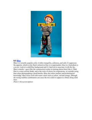 8.5 Blue
Blue is a versatile, popular color; it infers tranquility, calmness, and calm. It suppresses
the appetite, which is why there's almost no blue in a supermarket; blue in a food photo is
a no-no. Look at a solid blue background and it’s hard not to associate it with the sky.
Blue is macho—guys (like the construction worker in training shown here) like it. Dark
blue is a more serious shade, and is the color of choice for corporations, so consider using
blue when photographing a head honcho. Blue also infers intellect and technological
knowledge. Blue mixes well with warm colors such as yellow, red and orange, although
the wrong red/blue combination can cause the two colors to appear to vibrate along solid
lines.
Photo © Kirza/istockphoto
 