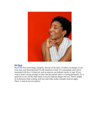 8.6 Red
Red is the most motivating, energetic, nervous of all colors. It makes you hungry. It can
even raise your blood pressure! It calls attention to itself. It's a passionate color and is
associated with love. A deep red, such as maroon, can indicate royalty or rage. If you
want to send a strong message or show that the portrait sitter is a strong personality, it's a
good one to use. On the other hand, it can also indicate danger and war. There's simply
no in-between when working with red, and wishy-washy concepts need not apply.
Photo © JohnArcher/istockphoto
 