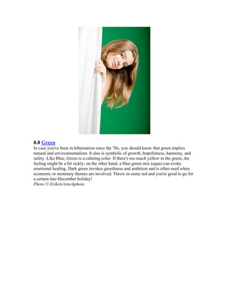 8.8 Green
In case you've been in hibernation since the 70s, you should know that green implies
natural and environmentalism. It also is symbolic of growth, hopefulness, harmony, and
safety. Like Blue, Green is a calming color. If there's too much yellow in the green, the
feeling might be a bit sickly; on the other hand, a blue-green mix (aqua) can evoke
emotional healing. Dark green invokes greediness and ambition and is often used when
economic or monetary themes are involved. Throw in some red and you're good to go for
a certain late-December holiday!
Photo © Erikeis/istockphoto
 