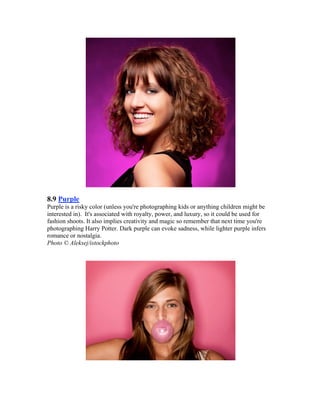 8.9 Purple
Purple is a risky color (unless you're photographing kids or anything children might be
interested in). It's associated with royalty, power, and luxury, so it could be used for
fashion shoots. It also implies creativity and magic so remember that next time you're
photographing Harry Potter. Dark purple can evoke sadness, while lighter purple infers
romance or nostalgia.
Photo © Aleksej/istockphoto
 