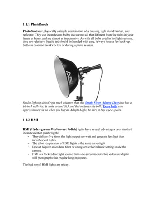 1.1.1 Photofloods
Photofloods are physically a simple combination of a housing, light stand bracket, and
reflector. They use incandescent bulbs that are not all that different from the bulbs in your
lamps at home, and are almost as inexpensive. As with all bulbs used in hot light systems,
they are relatively fragile and should be handled with care. Always have a few back-up
bulbs in case one breaks before or during a photo session.
Studio lighting doesn't get much cheaper than this Smith Victor Adapta-Light that has a
10-inch reflector. It costs around $35 and that includes the bulb. Extra bulbs cost
approximately $4 so when you buy an Adapta-Light, be sure to buy a few spares.
1.1.2 HMI
HMI (Hydrargyrum Medium-arc Iodide) lights have several advantages over standard
incandescent or quartz lights:
• They deliver five times the light output per watt and generate less heat than
incandescent lights
• The color temperature of HMI lights is the same as sunlight
• Doesn't require an on-lens filter or a tungsten color balance setting inside the
camera.
• HMI is a flicker-free light source that's also recommended for video and digital
still photographs that require long exposures.
The bad news? HMI lights are pricey.
 