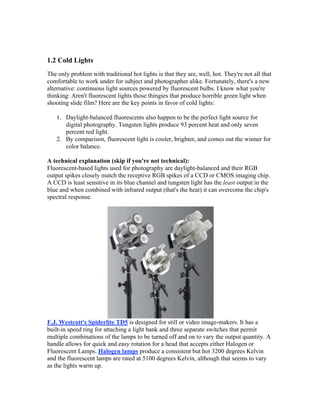 1.2 Cold Lights
The only problem with traditional hot lights is that they are, well, hot. They're not all that
comfortable to work under for subject and photographer alike. Fortunately, there's a new
alternative: continuous light sources powered by fluorescent bulbs. I know what you're
thinking: Aren't fluorescent lights those thingies that produce horrible green light when
shooting slide film? Here are the key points in favor of cold lights:
1. Daylight-balanced fluorescents also happen to be the perfect light source for
digital photography. Tungsten lights produce 93 percent heat and only seven
percent red light.
2. By comparison, fluorescent light is cooler, brighter, and comes out the winner for
color balance.
A technical explanation (skip if you're not technical):
Fluorescent-based lights used for photography are daylight-balanced and their RGB
output spikes closely match the receptive RGB spikes of a CCD or CMOS imaging chip.
A CCD is least sensitive in its blue channel and tungsten light has the least output in the
blue and when combined with infrared output (that's the heat) it can overcome the chip's
spectral response.
F.J. Westcott's Spiderlite TD5 is designed for still or video image-makers. It has a
built-in speed ring for attaching a light bank and three separate switches that permit
multiple combinations of the lamps to be turned off and on to vary the output quantity. A
handle allows for quick and easy rotation for a head that accepts either Halogen or
Fluorescent Lamps. Halogen lamps produce a consistent but hot 3200 degrees Kelvin
and the fluorescent lamps are rated at 5100 degrees Kelvin, although that seems to vary
as the lights warm up.
 