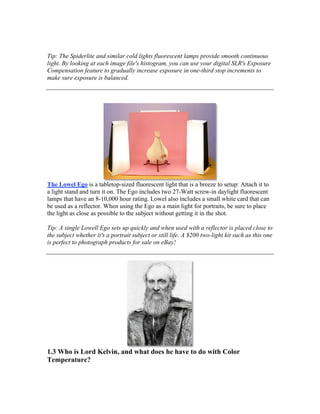 Tip: The Spiderlite and similar cold lights fluorescent lamps provide smooth continuous
light. By looking at each image file's histogram, you can use your digital SLR's Exposure
Compensation feature to gradually increase exposure in one-third stop increments to
make sure exposure is balanced.
The Lowel Ego is a tabletop-sized fluorescent light that is a breeze to setup: Attach it to
a light stand and turn it on. The Ego includes two 27-Watt screw-in daylight fluorescent
lamps that have an 8-10,000 hour rating. Lowel also includes a small white card that can
be used as a reflector. When using the Ego as a main light for portraits, be sure to place
the light as close as possible to the subject without getting it in the shot.
Tip: A single Lowell Ego sets up quickly and when used with a reflector is placed close to
the subject whether it's a portrait subject or still life. A $200 two-light kit such as this one
is perfect to photograph products for sale on eBay!
1.3 Who is Lord Kelvin, and what does he have to do with Color
Temperature?
 