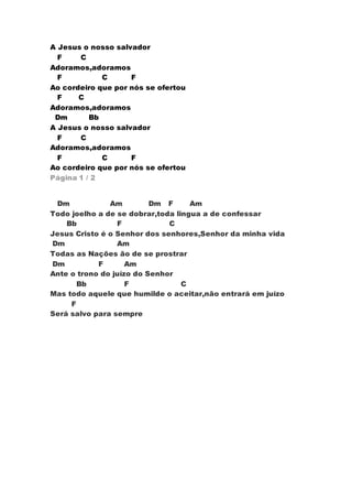 A Jesus o nosso salvador 
F C 
Adoramos,adoramos 
F C F 
Ao cordeiro que por nós se ofertou 
F C 
Adoramos,adoramos 
Dm Bb 
A Jesus o nosso salvador 
F C 
Adoramos,adoramos 
F C F 
Ao cordeiro que por nós se ofertou 
Página 1 / 2 
Dm Am Dm F Am 
Todo joelho a de se dobrar,toda lingua a de confessar 
Bb F C 
Jesus Cristo é o Senhor dos senhores,Senhor da minha vida 
Dm Am 
Todas as Nações ão de se prostrar 
Dm F Am 
Ante o trono do juízo do Senhor 
Bb F C 
Mas todo aquele que humilde o aceitar,não entrará em juízo 
F 
Será salvo para sempre 
