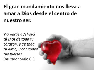 El gran mandamiento nos lleva a
amar a Dios desde el centro de
nuestro ser.
Y amarás a Jehová
tú Dios de todo tu
corazón, y de toda
tu alma, y con todas
tus fuerzas.
Deuteronomio 6:5
 