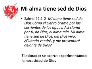 Mi alma tiene sed de Dios
• Salmo 42:1-2 Mi alma tiene sed de
Dios Como el ciervo brama por las
corrientes de las aguas, Así clama
por ti, oh Dios, el alma mía. Mi alma
tiene sed de Dios, del Dios vivo;
¿Cuándo vendré, y me presentaré
delante de Dios?
El adorador se acerca experimentando
la necesidad de Dios
 
