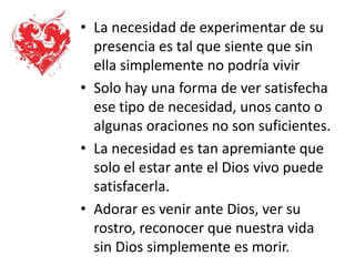 • La necesidad de experimentar de su
presencia es tal que siente que sin
ella simplemente no podría vivir
• Solo hay una forma de ver satisfecha
ese tipo de necesidad, unos canto o
algunas oraciones no son suficientes.
• La necesidad es tan apremiante que
solo el estar ante el Dios vivo puede
satisfacerla.
• Adorar es venir ante Dios, ver su
rostro, reconocer que nuestra vida
sin Dios simplemente es morir.
 