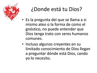 ¿Donde está tu Dios?
• Es la pregunta del que se llama a si
mismo ateo o la forma de como el
gnóstico, no puede entender que
Dios tenga trato con seres humanos
comunes.
• Incluso algunos creyentes en su
limitado conocimiento de Dios llegan
a preguntar dónde está Dios, cando
yo lo necesito.
 