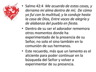• Salmo 42:4 Me acuerdo de estas cosas, y
derramo mi alma dentro de mí; De cómo
yo fui con la multitud, y la conduje hasta
la casa de Dios, Entre voces de alegría y
de alabanza del pueblo en fiesta.
• Dentro de su ser el adorador rememora
otros momentos donde ha
experimentado de la presencia de su
Señor, no solo el sino también en la
comunión de sus hermanos.
• Este recuerdo, más que un lamento es el
aliciente para poder continuar en la
búsqueda del Señor y volver a
experimentar de su presencia.
 