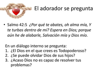 El adorador se pregunta
En un diálogo interno se pregunta:
1. ¿El Dios en el que crees es Todopoderoso?
2. ¿Se puede olvidar Dios de sus hijos?
3. ¿Acaso Dios no es capaz de resolver tus
problemas?
• Salmo 42:5 ¿Por qué te abates, oh alma mía, Y
te turbas dentro de mí? Espera en Dios; porque
aún he de alabarle, Salvación mía y Dios mío.
 