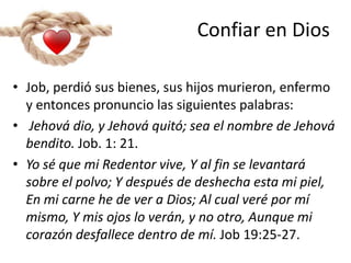 Confiar en Dios
• Job, perdió sus bienes, sus hijos murieron, enfermo
y entonces pronuncio las siguientes palabras:
• Jehová dio, y Jehová quitó; sea el nombre de Jehová
bendito. Job. 1: 21.
• Yo sé que mi Redentor vive, Y al fin se levantará
sobre el polvo; Y después de deshecha esta mi piel,
En mi carne he de ver a Dios; Al cual veré por mí
mismo, Y mis ojos lo verán, y no otro, Aunque mi
corazón desfallece dentro de mí. Job 19:25-27.
 