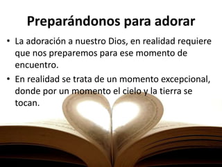 Preparándonos para adorar
• La adoración a nuestro Dios, en realidad requiere
que nos preparemos para ese momento de
encuentro.
• En realidad se trata de un momento excepcional,
donde por un momento el cielo y la tierra se
tocan.
 