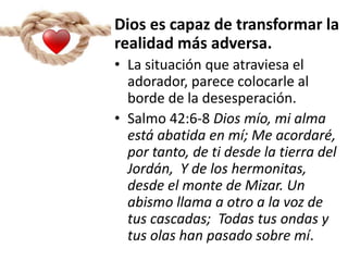Dios es capaz de transformar la
realidad más adversa.
• La situación que atraviesa el
adorador, parece colocarle al
borde de la desesperación.
• Salmo 42:6-8 Dios mío, mi alma
está abatida en mí; Me acordaré,
por tanto, de ti desde la tierra del
Jordán, Y de los hermonitas,
desde el monte de Mizar. Un
abismo llama a otro a la voz de
tus cascadas; Todas tus ondas y
tus olas han pasado sobre mí.
 
