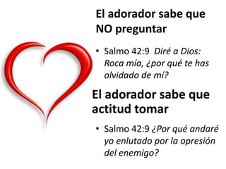 El adorador sabe que
NO preguntar
• Salmo 42:9 Diré a Dios:
Roca mía, ¿por qué te has
olvidado de mí?
El adorador sabe que
actitud tomar
• Salmo 42:9 ¿Por qué andaré
yo enlutado por la opresión
del enemigo?
 