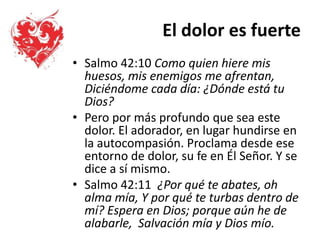El dolor es fuerte
• Salmo 42:10 Como quien hiere mis
huesos, mis enemigos me afrentan,
Diciéndome cada día: ¿Dónde está tu
Dios?
• Pero por más profundo que sea este
dolor. El adorador, en lugar hundirse en
la autocompasión. Proclama desde ese
entorno de dolor, su fe en Él Señor. Y se
dice a sí mismo.
• Salmo 42:11 ¿Por qué te abates, oh
alma mía, Y por qué te turbas dentro de
mí? Espera en Dios; porque aún he de
alabarle, Salvación mía y Dios mío.
 