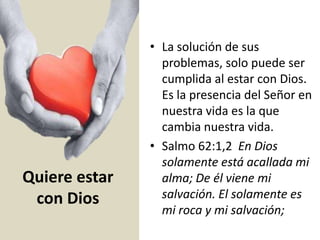 Quiere estar
con Dios
• La solución de sus
problemas, solo puede ser
cumplida al estar con Dios.
Es la presencia del Señor en
nuestra vida es la que
cambia nuestra vida.
• Salmo 62:1,2 En Dios
solamente está acallada mi
alma; De él viene mi
salvación. El solamente es
mi roca y mi salvación;
 