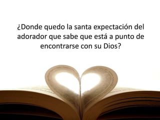 ¿Donde quedo la santa expectación del
adorador que sabe que está a punto de
encontrarse con su Dios?
 