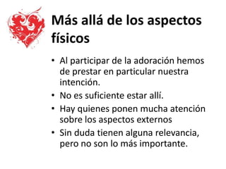 Más allá de los aspectos
físicos
• Al participar de la adoración hemos
de prestar en particular nuestra
intención.
• No es suficiente estar allí.
• Hay quienes ponen mucha atención
sobre los aspectos externos
• Sin duda tienen alguna relevancia,
pero no son lo más importante.
 