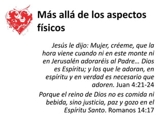 Más allá de los aspectos
físicos
Jesús le dijo: Mujer, créeme, que la
hora viene cuando ni en este monte ni
en Jerusalén adoraréis al Padre… Dios
es Espíritu; y los que le adoran, en
espíritu y en verdad es necesario que
adoren. Juan 4:21-24
Porque el reino de Dios no es comida ni
bebida, sino justicia, paz y gozo en el
Espíritu Santo. Romanos 14:17
 