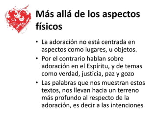 Más allá de los aspectos
físicos
• La adoración no está centrada en
aspectos como lugares, u objetos.
• Por el contrario hablan sobre
adoración en el Espíritu, y de temas
como verdad, justicia, paz y gozo
• Las palabras que nos muestran estos
textos, nos llevan hacia un terreno
más profundo al respecto de la
adoración, es decir a las intenciones
 