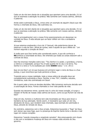 Cada um de nós tem diante de si situações que apontam para uma decisão. E é aí
que se expressa a adoração na prática. Não somente com nossos salmos, cânticos
e palavras.
Ainda sobre submissão a Deus, vimos ante um exemplo de alguém (Saul) que não
honrou o chamado de Deus, não submeteu-se.
Cada um de nós tem diante de si situações que apontam para uma decisão. E é aí
que se expressa a adoração na prática. Não somente com nossos salmos, cânticos
e palavras.
Mas (e principalmente) com o nosso firme posicionamento em descansar na
vontade de Deus. É esta atitude que vai fazer refletir em nós a verdadeira
adoração.
Já que estamos analisando o livro de 1º Samuel, não poderíamos deixar de
observar a vida de Davi. Afinal de contas, este é aquele de que a Bíblia diz "um
homem segundo o coração de Deus".
A razão para que Davi tenha sido considerado assim, é que ele conhecia e
REconhecia a autoridade de Deus. Ele entendia que todas as coisas estavam sob o
controle de Deus.
Davi faz diversas menções sobre isso: "Teu Senhor é o poder, a grandeza, a honra,
a vitória e a majestade; porque Teu é tudo quanto há no céu e na terra; Teu
Senhor é o reino e Tu te exaltaste por chefe SOBRE todos." 1 Cr. 29:11
Que rei era Davi! um rei que buscava em primeiro lugar o reino de Deus e a Sua
justiça, e que reconhece que tudo pertence a Deus.
Trazendo para a nossa realidade, toda a nossa esfera de atuação deve ser
completamente submetida a Deus. Família, o meu "EU", trabalho, estudos,
ministérios, tudo isto centralizado em Deus!
Ele é quem sabe e toma as devidas decisões. Não tomamos nenhuma decisão sem
a autorização de Deus. Fomos chamados a viver este padrão de vida.
Quando nos deixamos reinar, quando isso é o alvo do nosso coração, aí surge a
reação! Aí fluirão de nossas vidas salmos de louvor, como os que fluíram da vida de
Davi!
Hoje em dia, homens e mulheres tem sido levantados por Deus para levar a
bandeira da Sua adoração. Sendo assim, é necessário que cada um de nós,
discípulos de Jesus, que recebem esse chamado, seja exemplo de submissão a
Deus, através do reinado de Jesus.
Do contrário, estaremos com o foco errado. Estaremos buscando o "fogo" de Deus
sem deixar que esse fogo, que é a presença do Espírito Santo tome o devido e real
lugar em nossos corações.
Estaremos "coando mosquitos e engolindo camelos". Nos preocupando com rituais
e não com a verdadeira mudança de Deus em nossas vidas através do Seu
governo.
 