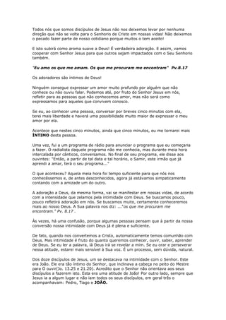 Todos nós que somos discípulos de Jesus não nos deixemos levar por nenhuma
direção que não se volte para o Senhorio de Cristo em nossas vidas! Não deixemos
o pecado fazer parte de nosso cotidiano porque muitos o tem aceito!
E isto subirá como aroma suave a Deus! É verdadeira adoração. E assim, vamos
cooperar com Senhor Jesus para que outros sejam impactados com o Seu Senhorio
também.
"Eu amo os que me amam. Os que me procuram me encontram" Pv.8.17
Os adoradores são íntimos de Deus!
Ninguém consegue expressar um amor muito profundo por alguém que não
conhece ou não ouviu falar. Podemos até, por fruto do Senhor Jesus em nós,
refletir para as pessoas que não conhecemos amor, mas não será como
expressamos para aqueles que convivem conosco.
Se eu, ao conhecer uma pessoa, conversar por breves cinco minutos com ela,
terei mais liberdade e haverá uma possibilidade muito maior de expressar o meu
amor por ela.
Acontece que nestes cinco minutos, ainda que cinco minutos, eu me tornarei mais
ÍNTIMO desta pessoa.
Uma vez, fui a um programa de rádio para anunciar o programa que eu começaria
a fazer. O radialista daquele programa não me conhecia, mas durante meia hora
intercalada por cânticos, conversamos. No final de seu programa, ele disse aos
ouvintes: "Então, a partir de tal data e tal horário, o Samir, este irmão que já
aprendi a amar, terá o seu programa..."
O que aconteceu? Aquela meia hora foi tempo suficiente para que nós nos
conhecêssemos e, de antes desconhecidos, agora já estávamos simpaticamente
contando com a amizade um do outro.
A adoração a Deus, da mesma forma, vai se manifestar em nossas vidas, de acordo
com a intensidade que zelamos pela intimidade com Deus. Se buscamos pouco,
pouco refletirá adoração em nós. Se buscamos muito, certamente conheceremos
mais ao nosso Deus. A Sua palavra nos diz: ..."os que me procuram me
encontram." Pv. 8.17 .
Às vezes, há uma confusão, porque algumas pessoas pensam que à partir da nossa
conversão nossa intimidade com Deus já é plena e suficiente.
De fato, quando nos convertemos a Cristo, automaticamente temos comunhão com
Deus. Mas intimidade é fruto do quanto queremos conhecer, ouvir, saber, aprender
de Deus. Se eu ler a palavra, lá Deus irá se revelar a mim. Se eu orar e perseverar
nessa atitude, estarei mais sensível à Sua voz. É um processo, sem dúvida, natural.
Dos doze discípulos de Jesus, um se destacava na intimidade com o Senhor. Este
era João. Ele era tão íntimo do Senhor, que inclinava a cabeça no peito do Mestre
para O ouvir(Jo. 13.25 e 21.20). Acredito que o Senhor não orientava aos seus
discípulos a fazerem isto. Esta era uma atitude de João! Por outro lado, sempre que
Jesus ia a algum lugar e não iam todos os seus discípulos, em geral três o
acompanhavam: Pedro, Tiago e JOÃO.
 