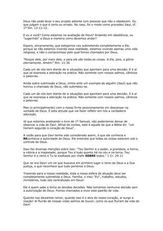 Deus não pode levar o seu projeto adiante com pessoas que não o obedecem. Ou
que julgam o que é certo ou errado. No caso, foi o modo como procedeu Saul, cf.
1º Sm. 13:11-12.
E eu e você? Como estamos na avaliação de Deus? Andando em obediência, ou
"sugerindo" a Deus a maneira como devemos andar?
Espero, sinceramente, que estejamos nos submetendo completamente a Ele,
porque se não estamos vivendo essa realidade, estamos vivendo apenas uma vida
religiosa, e não o compromisso pelo qual fomos chamados por Deus.
"Porque dele, por meio dele, e para ele são todas as coisas. A Ele, pois, a glória
eternamente. Amém!" Rm. 11:36
Cada um de nós tem diante de si situações que apontam para uma decisão. E é aí
que se expressa a adoração na prática. Não somente com nossos salmos, cânticos
e palavras.
Ainda sobre submissão a Deus, vimos ante um exemplo de alguém (Saul) que não
honrou o chamado de Deus, não submeteu-se.
Cada um de nós tem diante de si situações que apontam para uma decisão. E é aí
que se expressa a adoração na prática. Não somente com nossos salmos, cânticos
e palavras.
Mas (e principalmente) com o nosso firme posicionamento em descansar na
vontade de Deus. É esta atitude que vai fazer refletir em nós a verdadeira
adoração.
Já que estamos analisando o livro de 1º Samuel, não poderíamos deixar de
observar a vida de Davi. Afinal de contas, este é aquele de que a Bíblia diz "um
homem segundo o coração de Deus".
A razão para que Davi tenha sido considerado assim, é que ele conhecia e
REconhecia a autoridade de Deus. Ele entendia que todas as coisas estavam sob o
controle de Deus.
Davi faz diversas menções sobre isso: "Teu Senhor é o poder, a grandeza, a honra,
a vitória e a majestade; porque Teu é tudo quanto há no céu e na terra; Teu
Senhor é o reino e Tu te exaltaste por chefe SOBRE todos." 1 Cr. 29:11
Que rei era Davi! um rei que buscava em primeiro lugar o reino de Deus e a Sua
justiça, e que reconhece que tudo pertence a Deus.
Trazendo para a nossa realidade, toda a nossa esfera de atuação deve ser
completamente submetida a Deus. Família, o meu "EU", trabalho, estudos,
ministérios, tudo isto centralizado em Deus!
Ele é quem sabe e toma as devidas decisões. Não tomamos nenhuma decisão sem
a autorização de Deus. Fomos chamados a viver este padrão de vida.
Quando nos deixamos reinar, quando isso é o alvo do nosso coração, aí surge a
reação! Aí fluirão de nossas vidas salmos de louvor, como os que fluíram da vida de
Davi!
 