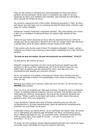 Hoje em dia, homens e mulheres tem sido levantados por Deus para levar a
bandeira da Sua adoração. Sendo assim, é necessário que cada um de nós,
discípulos de Jesus, que recebem esse chamado, seja exemplo de submissão a
Deus, através do reinado de Jesus.
Do contrário, estaremos com o foco errado. Estaremos buscando o "fogo" de Deus
sem deixar que esse fogo, que é a presença do Espírito Santo tome o devido e real
lugar em nossos corações.
Estaremos "coando mosquitos e engolindo camelos". Nos preocupando com rituais
e não com a verdadeira mudança de Deus em nossas vidas através do Seu
governo.
Todos nós que somos discípulos de Jesus não nos deixemos levar por nenhuma
direção que não se volte para o Senhorio de Cristo em nossas vidas! Não deixemos
o pecado fazer parte de nosso cotidiano porque muitos o tem aceito!
E isto subirá como aroma suave a Deus! É verdadeira adoração. E assim, vamos
cooperar com Senhor Jesus para que outros sejam impactados com o Seu Senhorio
também.
"Eu amo os que me amam. Os que me procuram me encontram" Pv.8.17
Os adoradores são íntimos de Deus!
Ninguém consegue expressar um amor muito profundo por alguém que não
conhece ou não ouviu falar. Podemos até, por fruto do Senhor Jesus em nós,
refletir para as pessoas que não conhecemos amor, mas não será como
expressamos para aqueles que convivem conosco.
Se eu, ao conhecer uma pessoa, conversar por breves cinco minutos com ela,
terei mais liberdade e haverá uma possibilidade muito maior de expressar o meu
amor por ela.
Acontece que nestes cinco minutos, ainda que cinco minutos, eu me tornarei mais
ÍNTIMO desta pessoa.
Uma vez, fui a um programa de rádio para anunciar o programa que eu começaria
a fazer. O radialista daquele programa não me conhecia, mas durante meia hora
intercalada por cânticos, conversamos. No final de seu programa, ele disse aos
ouvintes: "Então, a partir de tal data e tal horário, o Samir, este irmão que já
aprendi a amar, terá o seu programa..."
O que aconteceu? Aquela meia hora foi tempo suficiente para que nós nos
conhecêssemos e, de antes desconhecidos, agora já estávamos simpaticamente
contando com a amizade um do outro.
A adoração a Deus, da mesma forma, vai se manifestar em nossas vidas, de acordo
com a intensidade que zelamos pela intimidade com Deus. Se buscamos pouco,
pouco refletirá adoração em nós. Se buscamos muito, certamente conheceremos
mais ao nosso Deus. A Sua palavra nos diz: ..."os que me procuram me
encontram." Pv. 8.17 .
Às vezes, há uma confusão, porque algumas pessoas pensam que à partir da nossa
conversão nossa intimidade com Deus já é plena e suficiente.
 