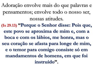Adoração envolve mais do que palavras e pensamentos; envolve todo o nosso ser, nossas atitudes.(Is 29.13) “Porque o Senhor disse: Pois que, este povo se aproxima de mim e, com a boca e com os lábios, me honra, mas o seu coração se afasta para longe de mim, e o temor para comigo consiste só em mandamentos de homens, em que foi instruído”.