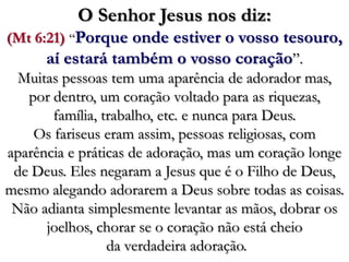 O Senhor Jesus nos diz: (Mt 6:21) “Porque onde estiver o vosso tesouro, aí estará também o vosso coração”. Muitas pessoas tem uma aparência de adorador mas, por dentro, um coração voltado para as riquezas, família, trabalho, etc. e nunca para Deus. Os fariseus eram assim, pessoas religiosas, com aparência e práticas de adoração, mas um coração longe de Deus. Eles negaram a Jesus que é o Filho de Deus, mesmo alegando adorarem a Deus sobre todas as coisas. Não adianta simplesmente levantar as mãos, dobrar os joelhos, chorar se o coração não está cheio da verdadeira adoração. 