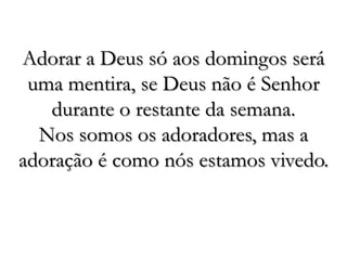 Adorar a Deus só aos domingos será uma mentira, se Deus não é Senhor durante o restante da semana. Nos somos os adoradores, mas a adoração é como nós estamos vivedo.